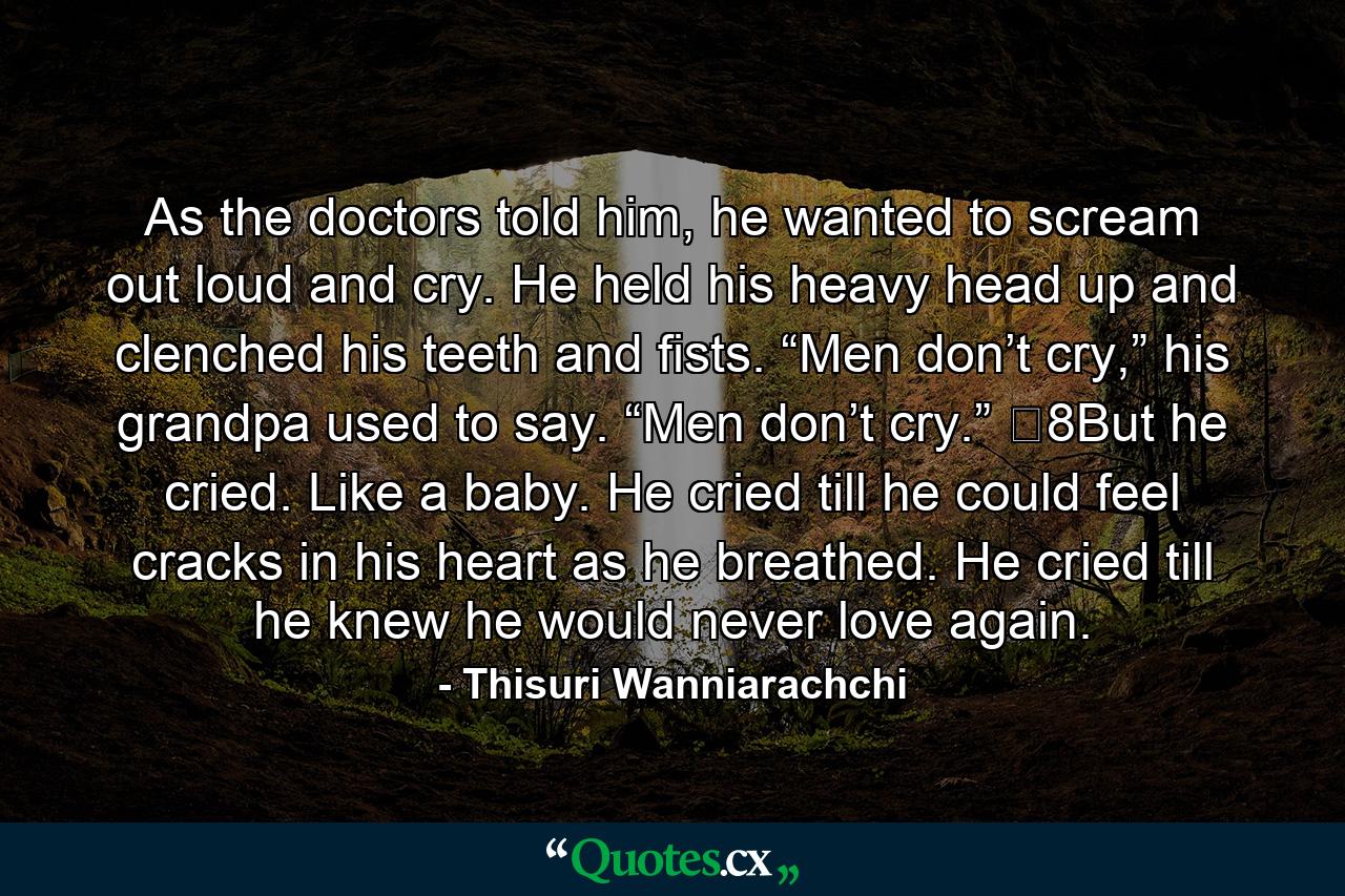 As the doctors told him, he wanted to scream out loud and cry. He held his heavy head up and clenched his teeth and fists. “Men don’t cry,” his grandpa used to say. “Men don’t cry.” �8But he cried. Like a baby. He cried till he could feel cracks in his heart as he breathed. He cried till he knew he would never love again. - Quote by Thisuri Wanniarachchi