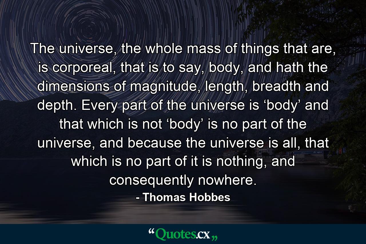 The universe, the whole mass of things that are, is corporeal, that is to say, body, and hath the dimensions of magnitude, length, breadth and depth. Every part of the universe is ‘body’ and that which is not ‘body’ is no part of the universe, and because the universe is all, that which is no part of it is nothing, and consequently nowhere. - Quote by Thomas Hobbes