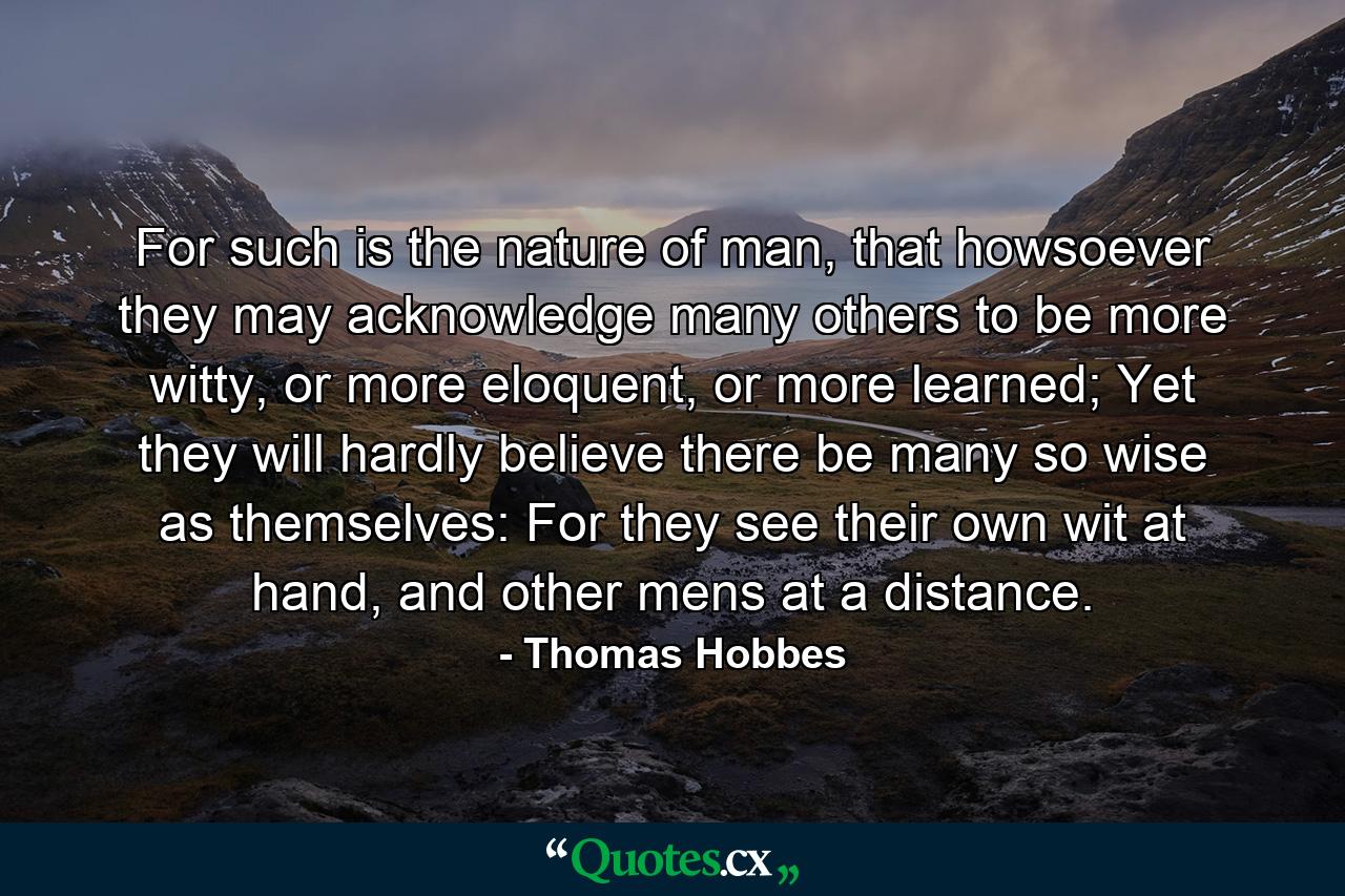 For such is the nature of man, that howsoever they may acknowledge many others to be more witty, or more eloquent, or more learned; Yet they will hardly believe there be many so wise as themselves: For they see their own wit at hand, and other mens at a distance. - Quote by Thomas Hobbes