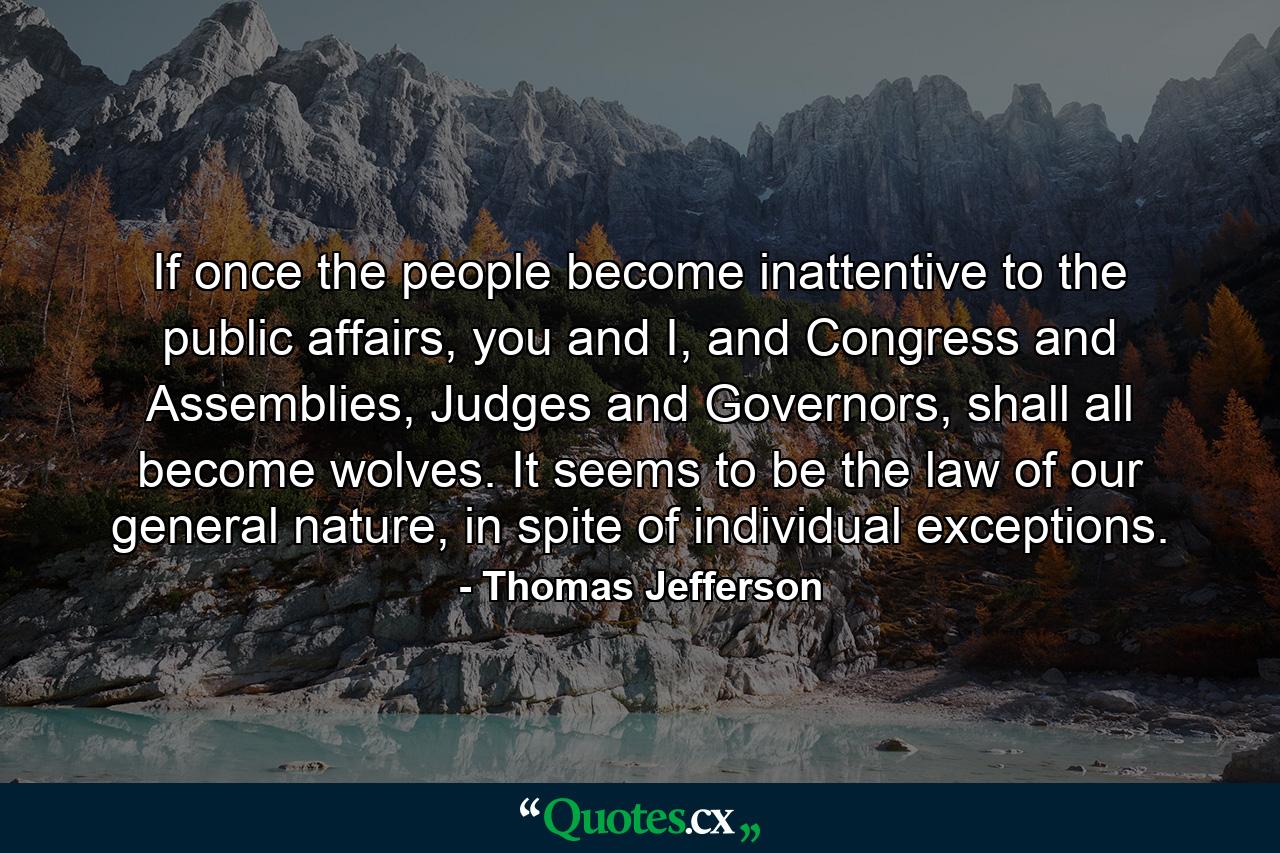 If once the people become inattentive to the public affairs, you and I, and Congress and Assemblies, Judges and Governors, shall all become wolves. It seems to be the law of our general nature, in spite of individual exceptions. - Quote by Thomas Jefferson