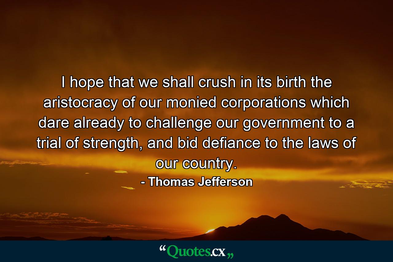 I hope that we shall crush in its birth the aristocracy of our monied corporations which dare already to challenge our government to a trial of strength, and bid defiance to the laws of our country. - Quote by Thomas Jefferson