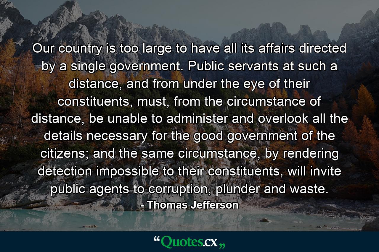 Our country is too large to have all its affairs directed by a single government. Public servants at such a distance, and from under the eye of their constituents, must, from the circumstance of distance, be unable to administer and overlook all the details necessary for the good government of the citizens; and the same circumstance, by rendering detection impossible to their constituents, will invite public agents to corruption, plunder and waste. - Quote by Thomas Jefferson