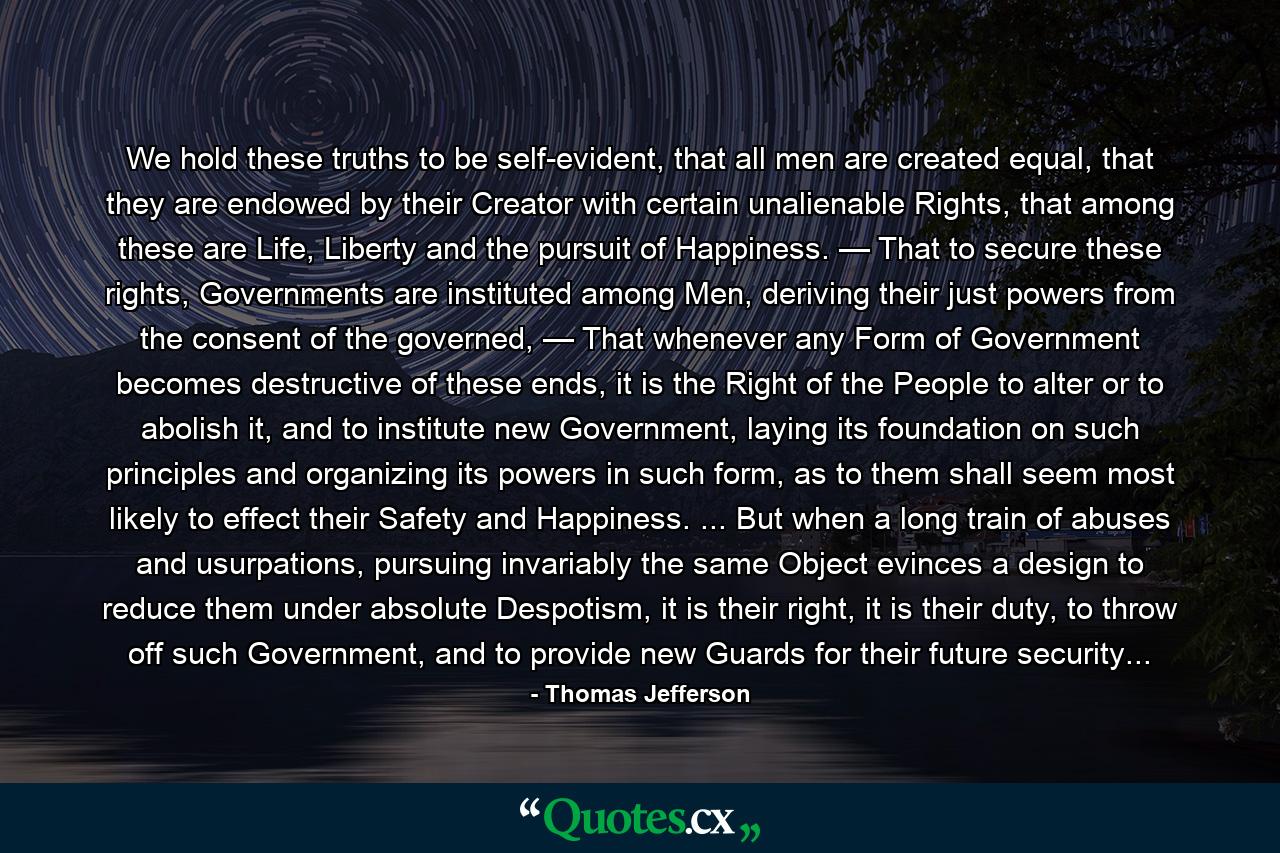 We hold these truths to be self-evident, that all men are created equal, that they are endowed by their Creator with certain unalienable Rights, that among these are Life, Liberty and the pursuit of Happiness. — That to secure these rights, Governments are instituted among Men, deriving their just powers from the consent of the governed, — That whenever any Form of Government becomes destructive of these ends, it is the Right of the People to alter or to abolish it, and to institute new Government, laying its foundation on such principles and organizing its powers in such form, as to them shall seem most likely to effect their Safety and Happiness. ... But when a long train of abuses and usurpations, pursuing invariably the same Object evinces a design to reduce them under absolute Despotism, it is their right, it is their duty, to throw off such Government, and to provide new Guards for their future security... - Quote by Thomas Jefferson