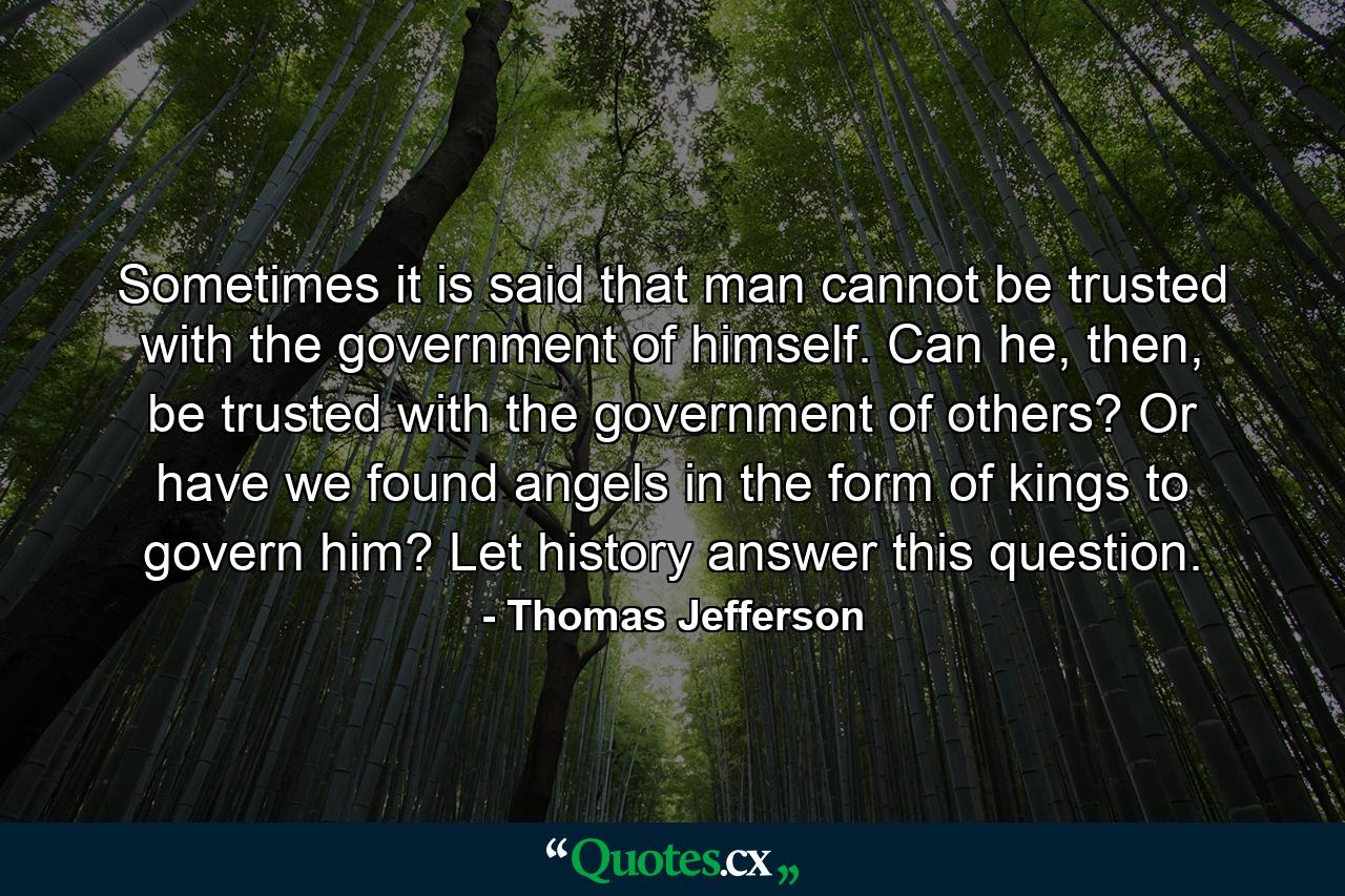 Sometimes it is said that man cannot be trusted with the government of himself. Can he, then, be trusted with the government of others? Or have we found angels in the form of kings to govern him? Let history answer this question. - Quote by Thomas Jefferson