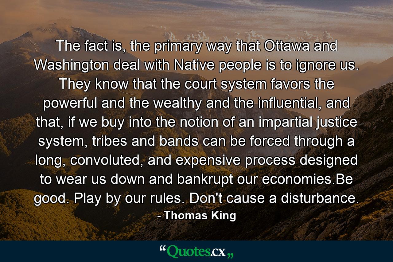 The fact is, the primary way that Ottawa and Washington deal with Native people is to ignore us. They know that the court system favors the powerful and the wealthy and the influential, and that, if we buy into the notion of an impartial justice system, tribes and bands can be forced through a long, convoluted, and expensive process designed to wear us down and bankrupt our economies.Be good. Play by our rules. Don't cause a disturbance. - Quote by Thomas King