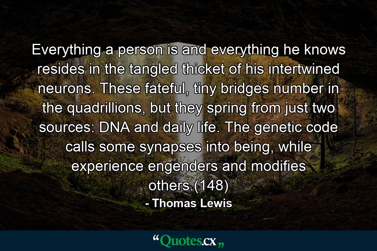 Everything a person is and everything he knows resides in the tangled thicket of his intertwined neurons. These fateful, tiny bridges number in the quadrillions, but they spring from just two sources: DNA and daily life. The genetic code calls some synapses into being, while experience engenders and modifies others.(148) - Quote by Thomas Lewis