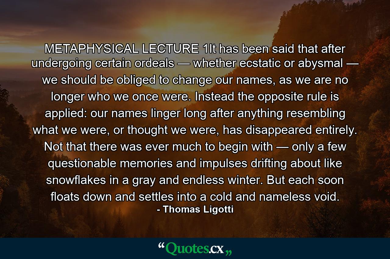 METAPHYSICAL LECTURE 1It has been said that after undergoing certain ordeals — whether ecstatic or abysmal — we should be obliged to change our names, as we are no longer who we once were. Instead the opposite rule is applied: our names linger long after anything resembling what we were, or thought we were, has disappeared entirely. Not that there was ever much to begin with — only a few questionable memories and impulses drifting about like snowflakes in a gray and endless winter. But each soon floats down and settles into a cold and nameless void. - Quote by Thomas Ligotti