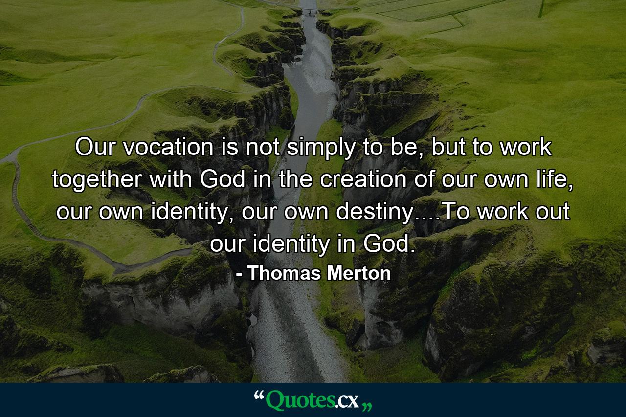 Our vocation is not simply to be, but to work together with God in the creation of our own life, our own identity, our own destiny....To work out our identity in God. - Quote by Thomas Merton