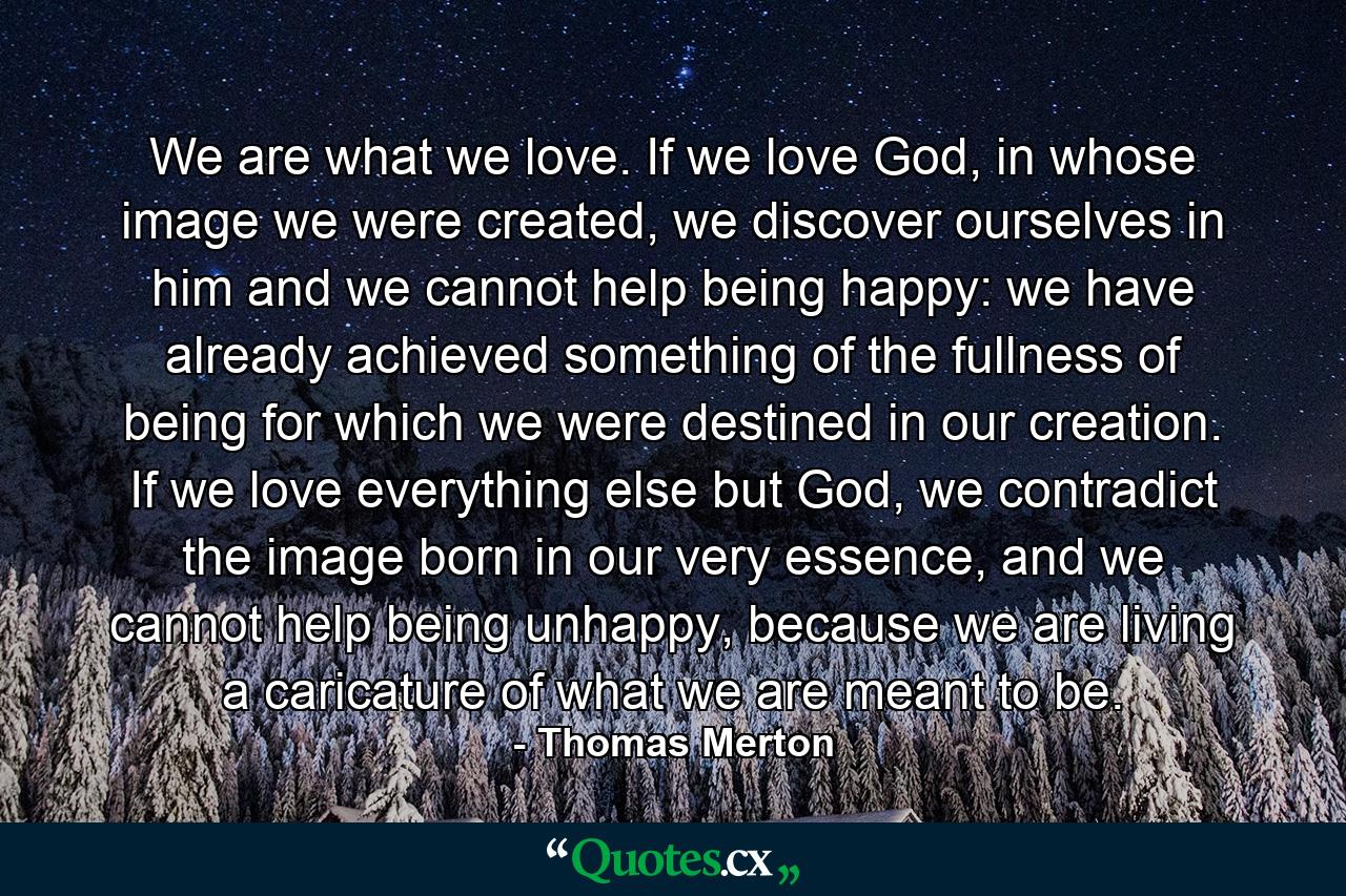 We are what we love. If we love God, in whose image we were created, we discover ourselves in him and we cannot help being happy: we have already achieved something of the fullness of being for which we were destined in our creation. If we love everything else but God, we contradict the image born in our very essence, and we cannot help being unhappy, because we are living a caricature of what we are meant to be. - Quote by Thomas Merton