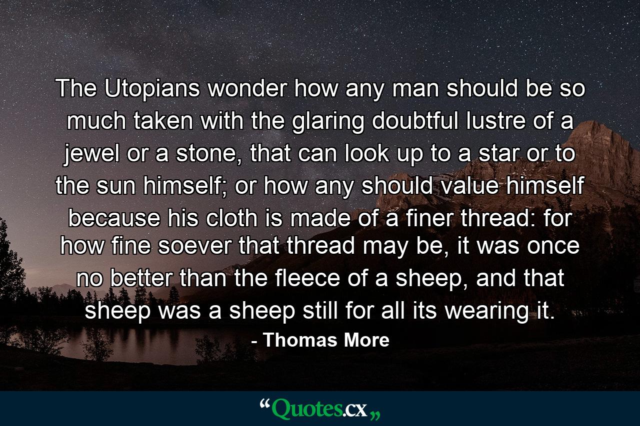 The Utopians wonder how any man should be so much taken with the glaring doubtful lustre of a jewel or a stone, that can look up to a star or to the sun himself; or how any should value himself because his cloth is made of a finer thread: for how fine soever that thread may be, it was once no better than the fleece of a sheep, and that sheep was a sheep still for all its wearing it. - Quote by Thomas More