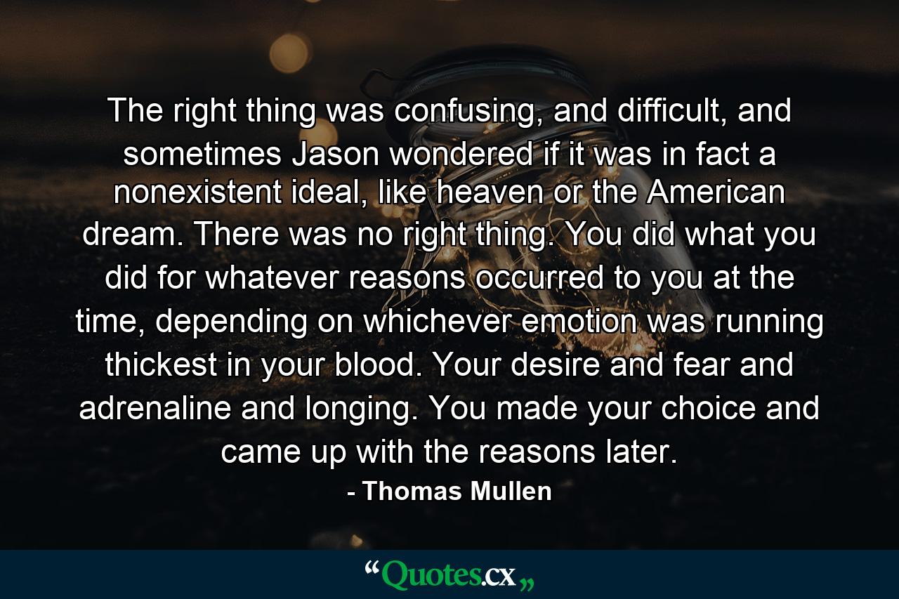 The right thing was confusing, and difficult, and sometimes Jason wondered if it was in fact a nonexistent ideal, like heaven or the American dream. There was no right thing. You did what you did for whatever reasons occurred to you at the time, depending on whichever emotion was running thickest in your blood. Your desire and fear and adrenaline and longing. You made your choice and came up with the reasons later. - Quote by Thomas Mullen