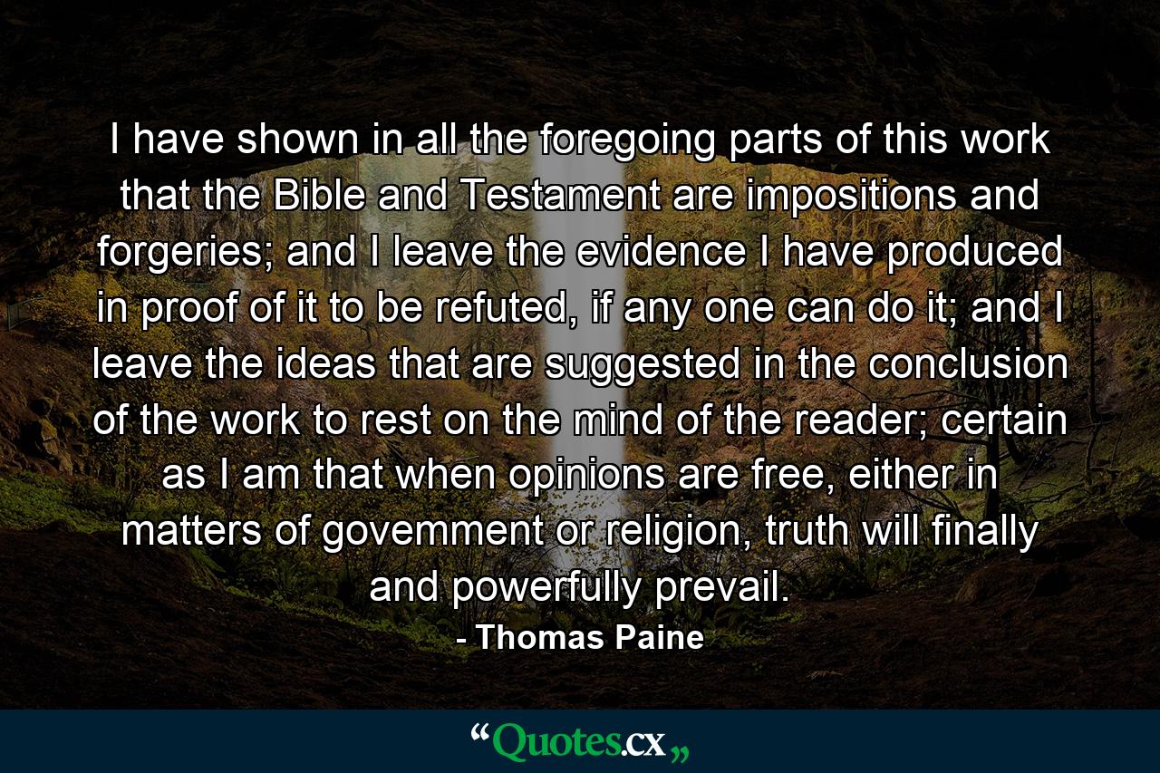 I have shown in all the foregoing parts of this work that the Bible and Testament are impositions and forgeries; and I leave the evidence I have produced in proof of it to be refuted, if any one can do it; and I leave the ideas that are suggested in the conclusion of the work to rest on the mind of the reader; certain as I am that when opinions are free, either in matters of govemment or religion, truth will finally and powerfully prevail. - Quote by Thomas Paine