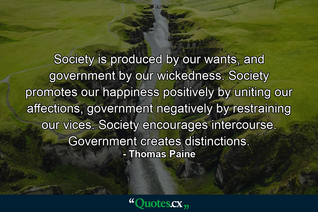 Society is produced by our wants, and government by our wickedness. Society promotes our happiness positively by uniting our affections, government negatively by restraining our vices. Society encourages intercourse. Government creates distinctions. - Quote by Thomas Paine