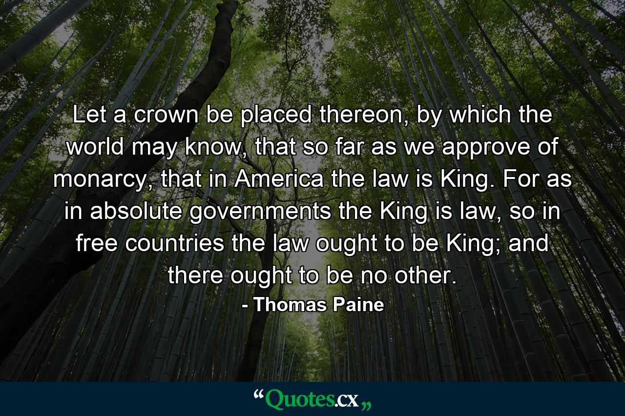 Let a crown be placed thereon, by which the world may know, that so far as we approve of monarcy, that in America the law is King. For as in absolute governments the King is law, so in free countries the law ought to be King; and there ought to be no other. - Quote by Thomas Paine