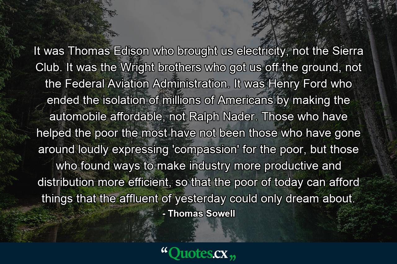 It was Thomas Edison who brought us electricity, not the Sierra Club. It was the Wright brothers who got us off the ground, not the Federal Aviation Administration. It was Henry Ford who ended the isolation of millions of Americans by making the automobile affordable, not Ralph Nader. Those who have helped the poor the most have not been those who have gone around loudly expressing 'compassion' for the poor, but those who found ways to make industry more productive and distribution more efficient, so that the poor of today can afford things that the affluent of yesterday could only dream about. - Quote by Thomas Sowell