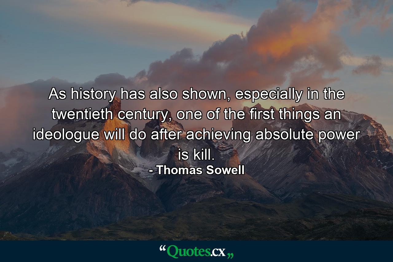 As history has also shown, especially in the twentieth century, one of the first things an ideologue will do after achieving absolute power is kill. - Quote by Thomas Sowell