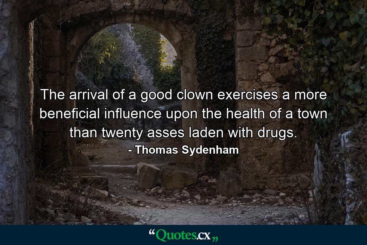 The arrival of a good clown exercises a more beneficial influence upon the health of a town than twenty asses laden with drugs. - Quote by Thomas Sydenham