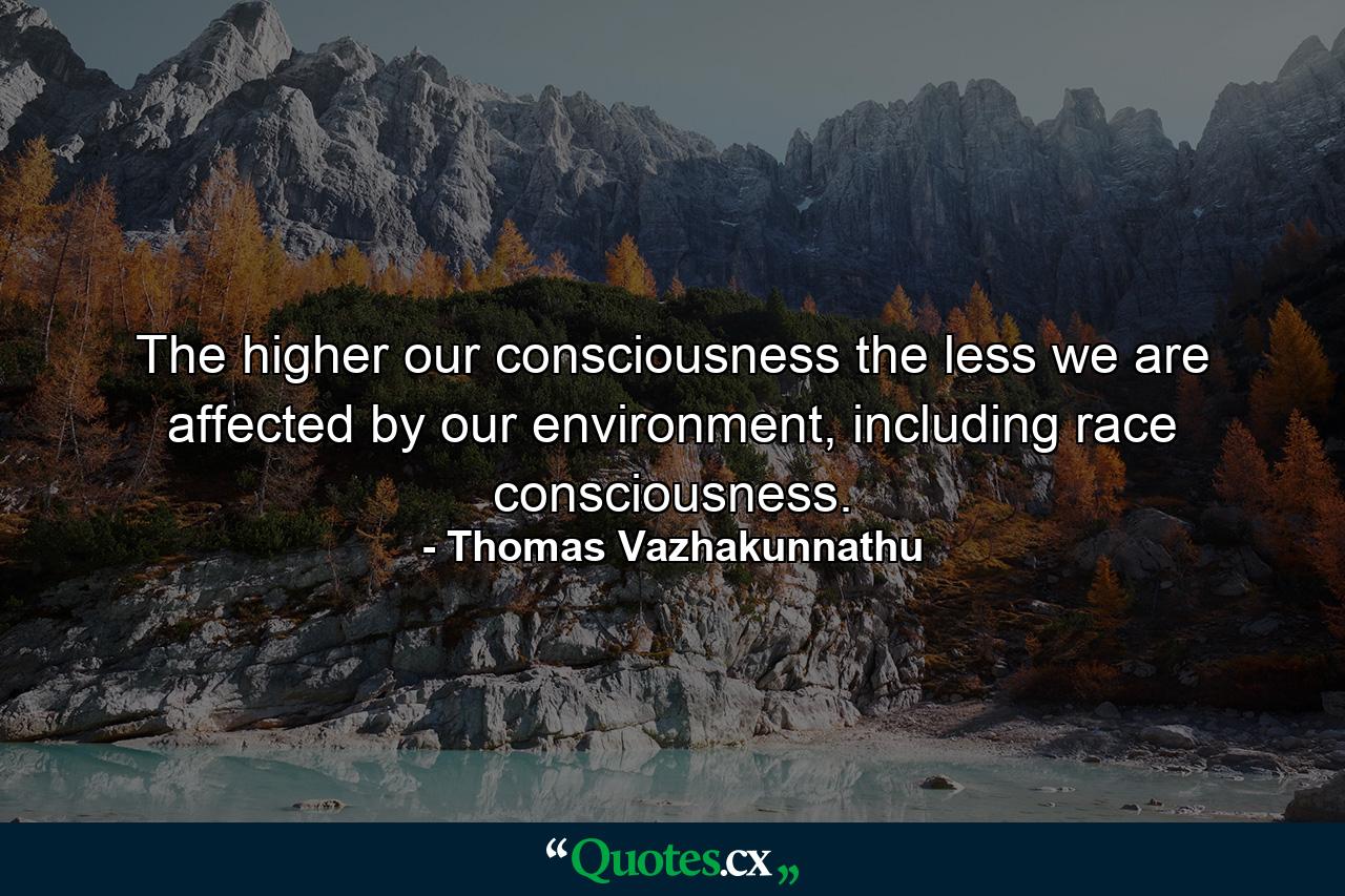 The higher our consciousness the less we are affected by our environment, including race consciousness. - Quote by Thomas Vazhakunnathu