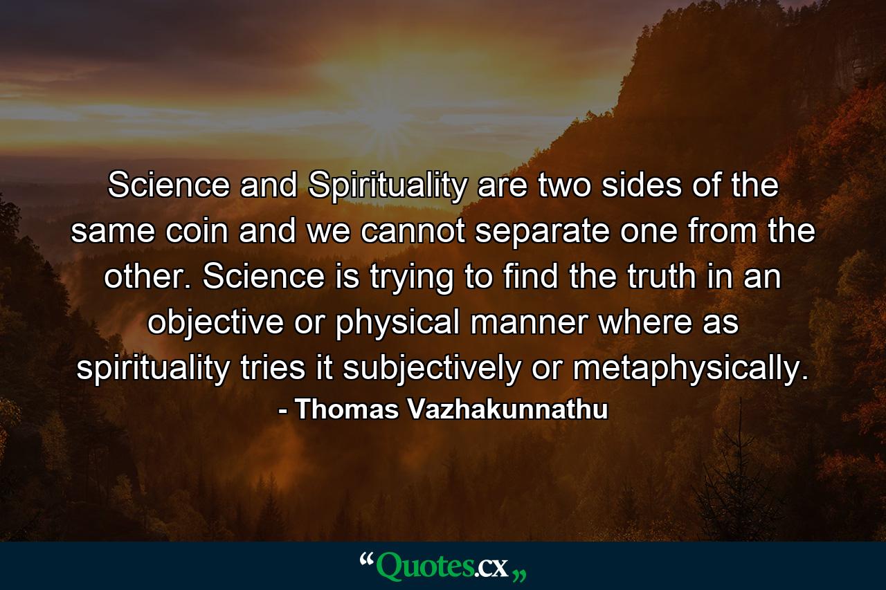 Science and Spirituality are two sides of the same coin and we cannot separate one from the other. Science is trying to find the truth in an objective or physical manner where as spirituality tries it subjectively or metaphysically. - Quote by Thomas Vazhakunnathu