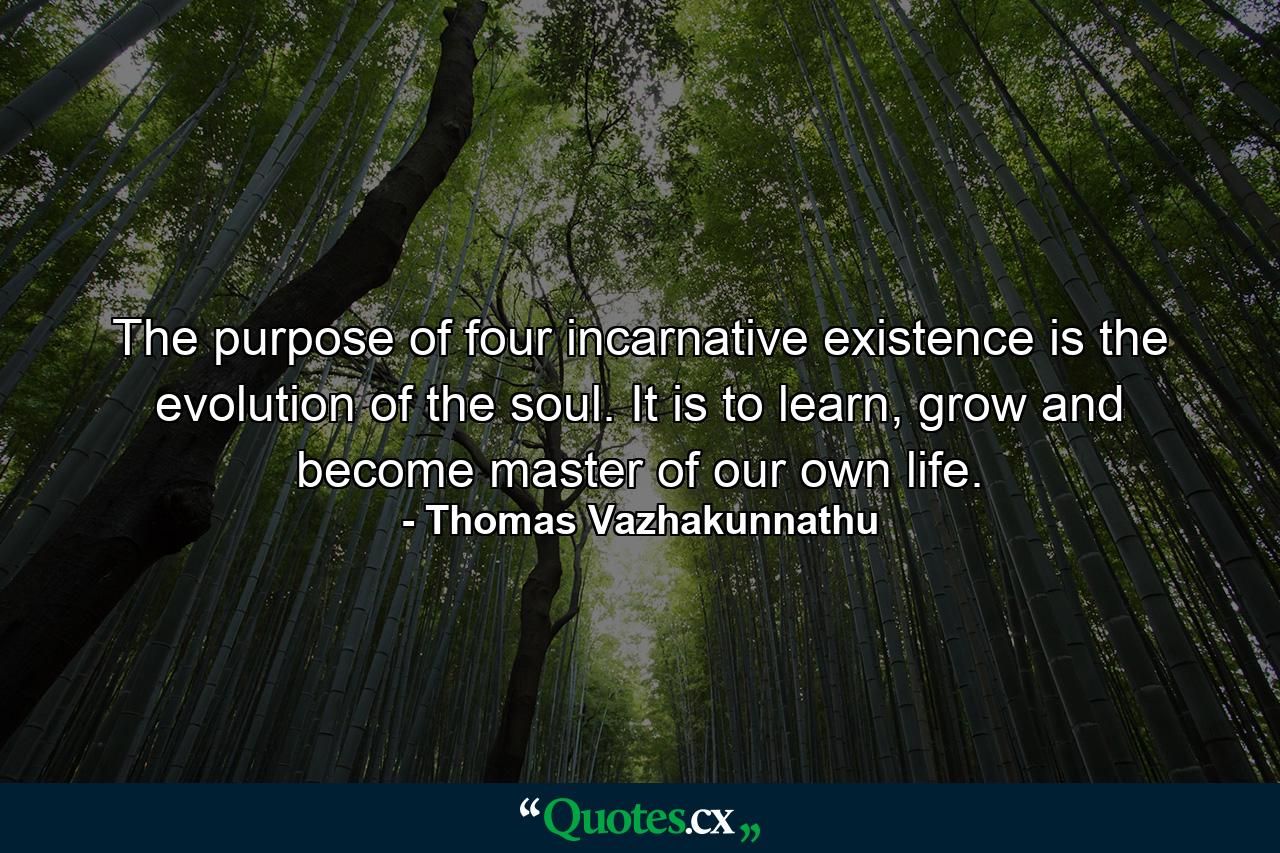 The purpose of four incarnative existence is the evolution of the soul. It is to learn, grow and become master of our own life. - Quote by Thomas Vazhakunnathu