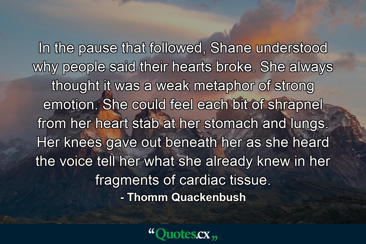 In the pause that followed, Shane understood why people said their hearts broke. She always thought it was a weak metaphor of strong emotion. She could feel each bit of shrapnel from her heart stab at her stomach and lungs. Her knees gave out beneath her as she heard the voice tell her what she already knew in her fragments of cardiac tissue. - Quote by Thomm Quackenbush