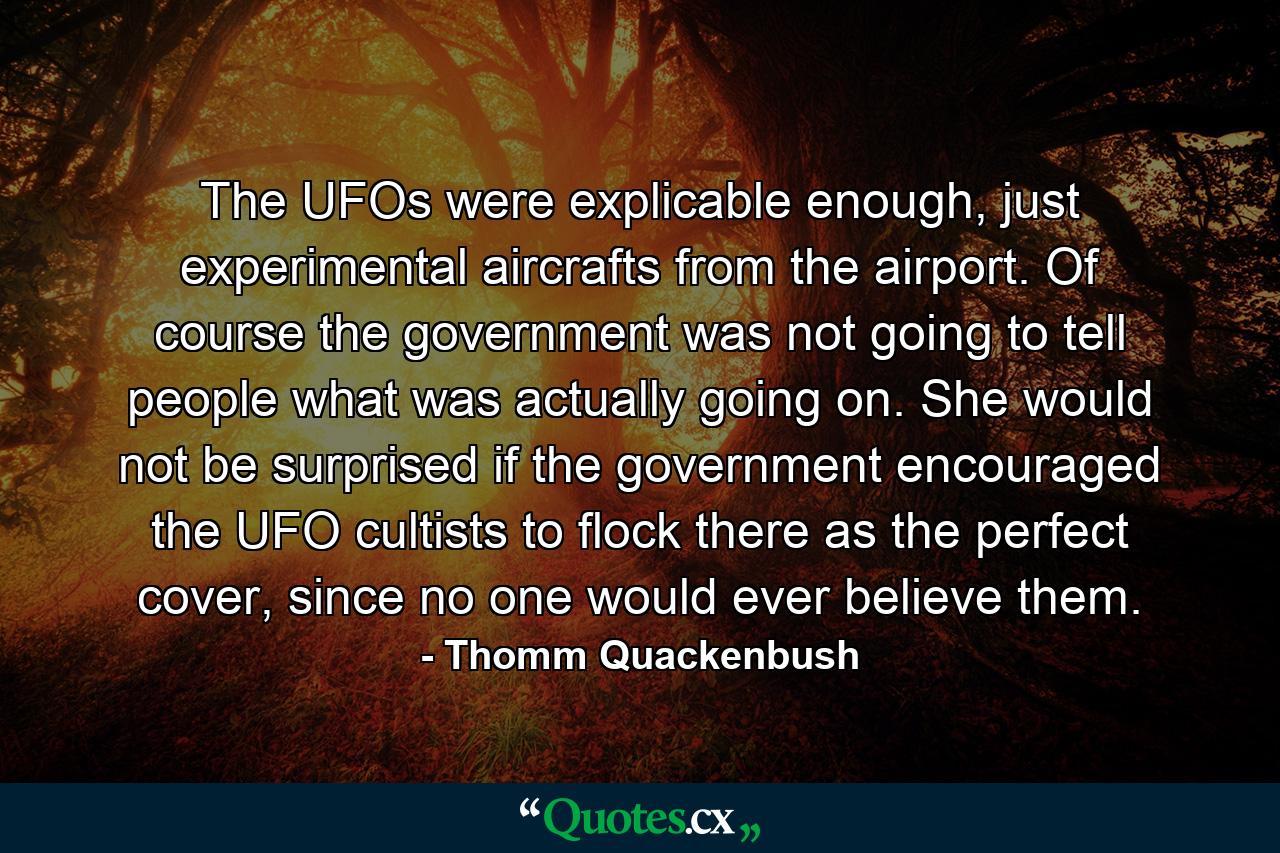 The UFOs were explicable enough, just experimental aircrafts from the airport. Of course the government was not going to tell people what was actually going on. She would not be surprised if the government encouraged the UFO cultists to flock there as the perfect cover, since no one would ever believe them. - Quote by Thomm Quackenbush