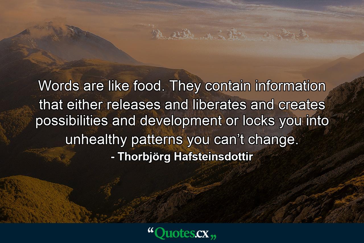 Words are like food. They contain information that either releases and liberates and creates possibilities and development or locks you into unhealthy patterns you can’t change. - Quote by Thorbjörg Hafsteinsdottir