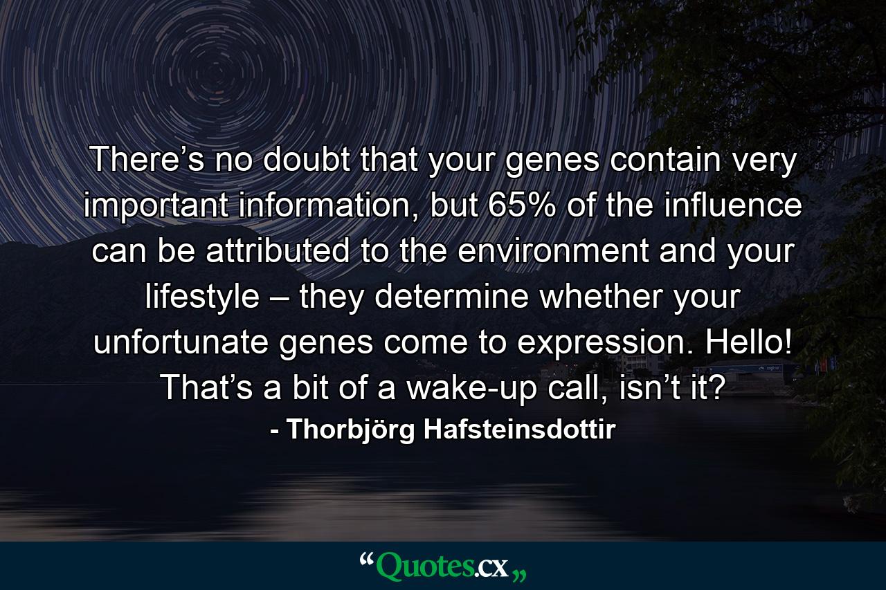 There’s no doubt that your genes contain very important information, but 65% of the influence can be attributed to the environment and your lifestyle – they determine whether your unfortunate genes come to expression. Hello! That’s a bit of a wake-up call, isn’t it? - Quote by Thorbjörg Hafsteinsdottir