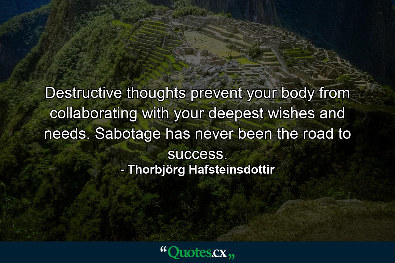 Destructive thoughts prevent your body from collaborating with your deepest wishes and needs. Sabotage has never been the road to success. - Quote by Thorbjörg Hafsteinsdottir