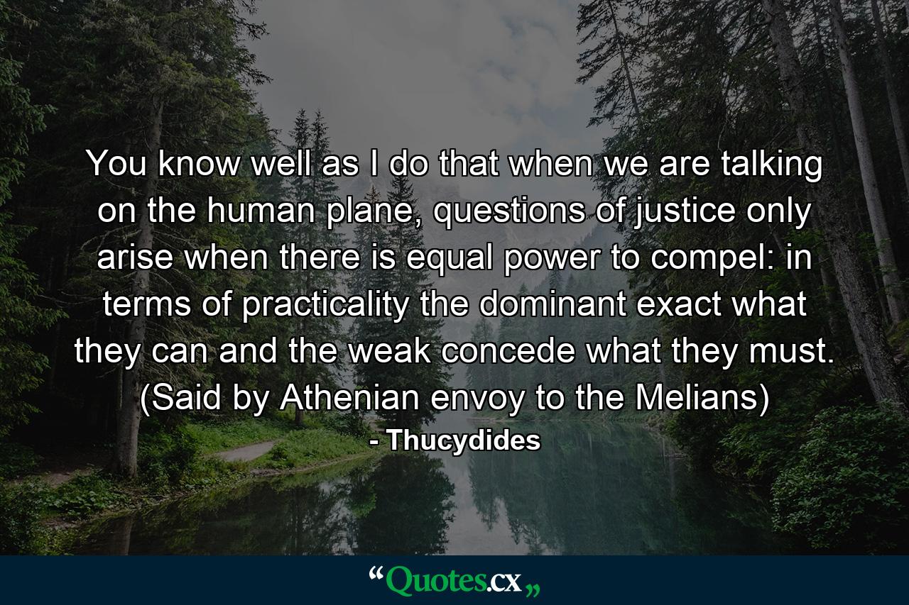 You know well as I do that when we are talking on the human plane, questions of justice only arise when there is equal power to compel: in terms of practicality the dominant exact what they can and the weak concede what they must. (Said by Athenian envoy to the Melians) - Quote by Thucydides