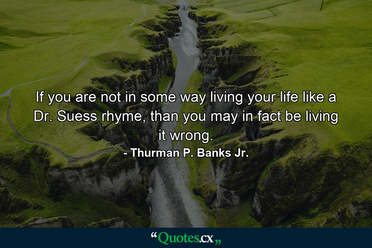 If you are not in some way living your life like a Dr. Suess rhyme, than you may in fact be living it wrong. - Quote by Thurman P. Banks Jr.