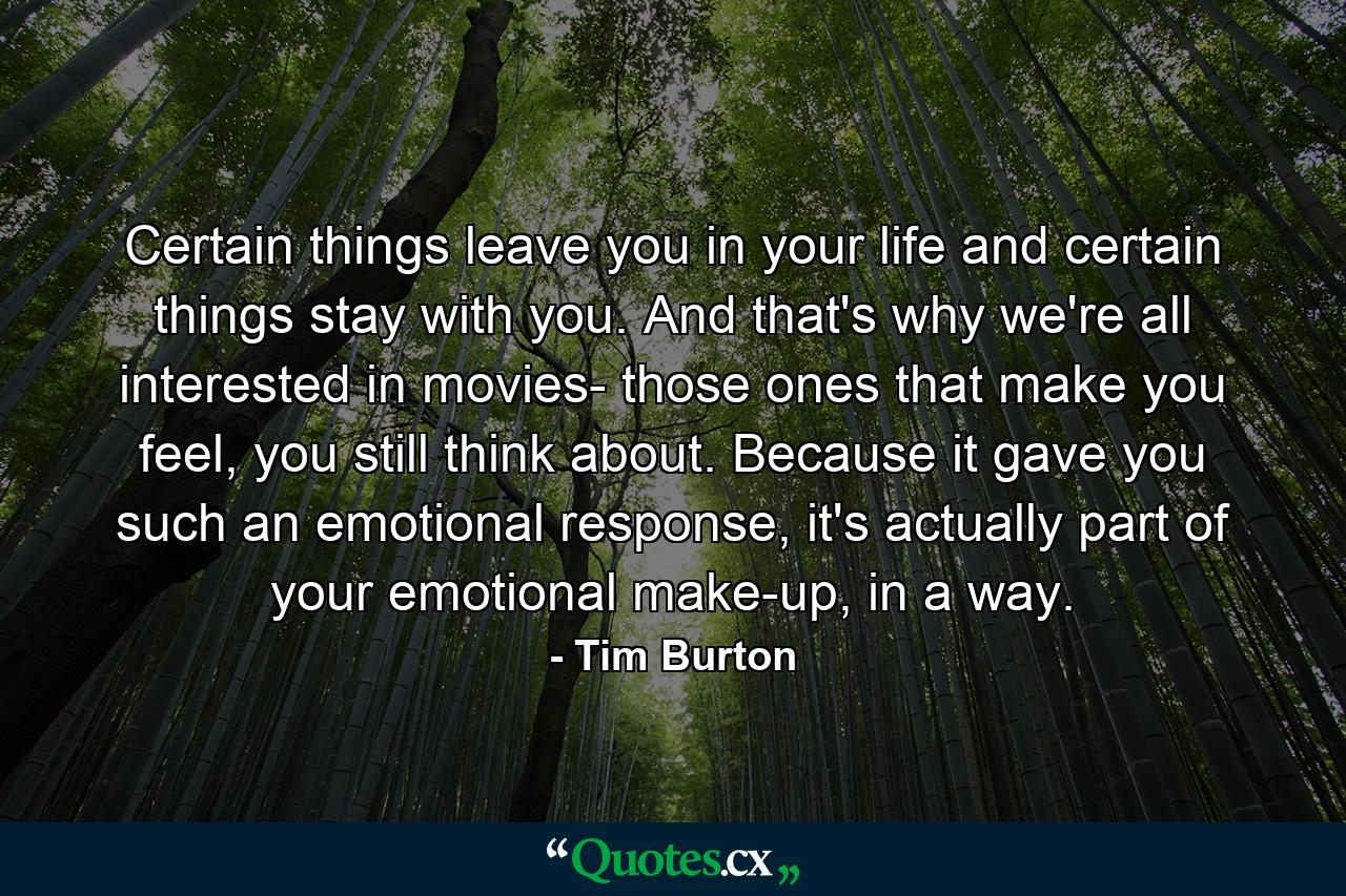 Certain things leave you in your life and certain things stay with you. And that's why we're all interested in movies- those ones that make you feel, you still think about. Because it gave you such an emotional response, it's actually part of your emotional make-up, in a way. - Quote by Tim Burton