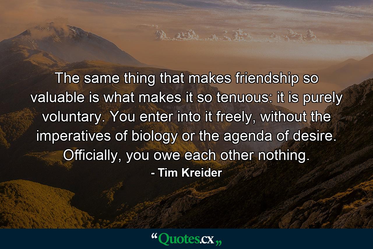 The same thing that makes friendship so valuable is what makes it so tenuous: it is purely voluntary. You enter into it freely, without the imperatives of biology or the agenda of desire. Officially, you owe each other nothing. - Quote by Tim Kreider