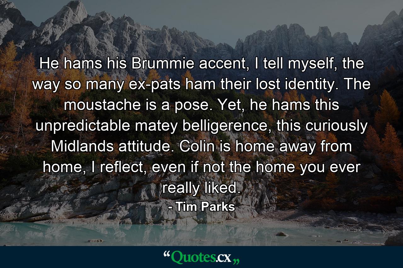 He hams his Brummie accent, I tell myself, the way so many ex-pats ham their lost identity. The moustache is a pose. Yet, he hams this unpredictable matey belligerence, this curiously Midlands attitude. Colin is home away from home, I reflect, even if not the home you ever really liked. - Quote by Tim Parks