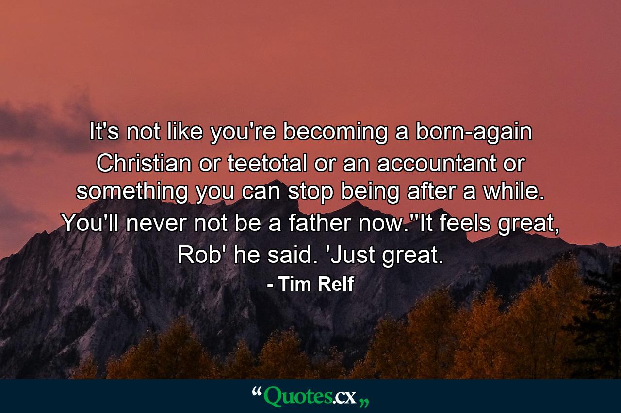 It's not like you're becoming a born-again Christian or teetotal or an accountant or something you can stop being after a while. You'll never not be a father now.''It feels great, Rob' he said. 'Just great. - Quote by Tim Relf