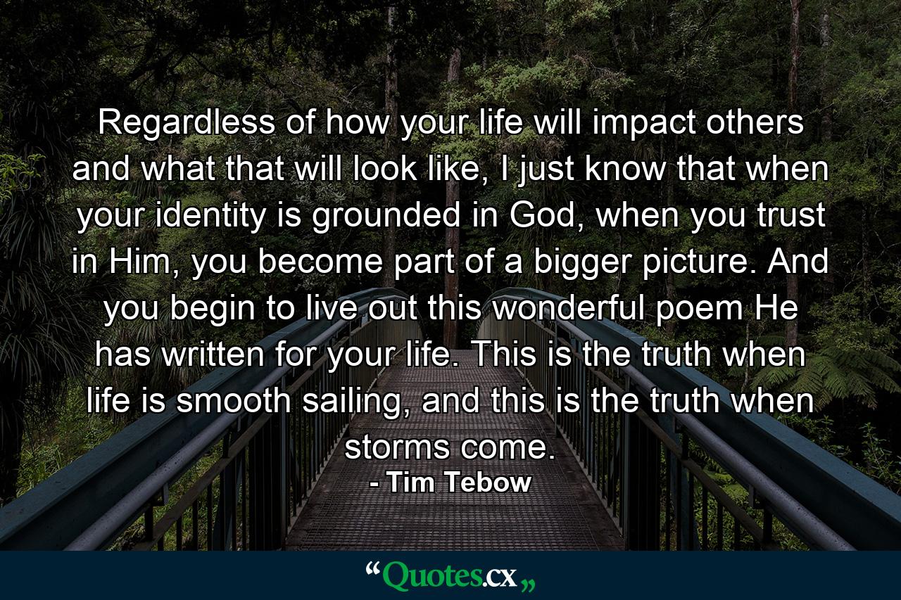 Regardless of how your life will impact others and what that will look like, I just know that when your identity is grounded in God, when you trust in Him, you become part of a bigger picture. And you begin to live out this wonderful poem He has written for your life. This is the truth when life is smooth sailing, and this is the truth when storms come. - Quote by Tim Tebow