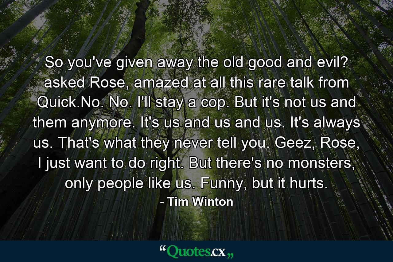 So you've given away the old good and evil? asked Rose, amazed at all this rare talk from Quick.No. No. I'll stay a cop. But it's not us and them anymore. It's us and us and us. It's always us. That's what they never tell you. Geez, Rose, I just want to do right. But there's no monsters, only people like us. Funny, but it hurts. - Quote by Tim Winton