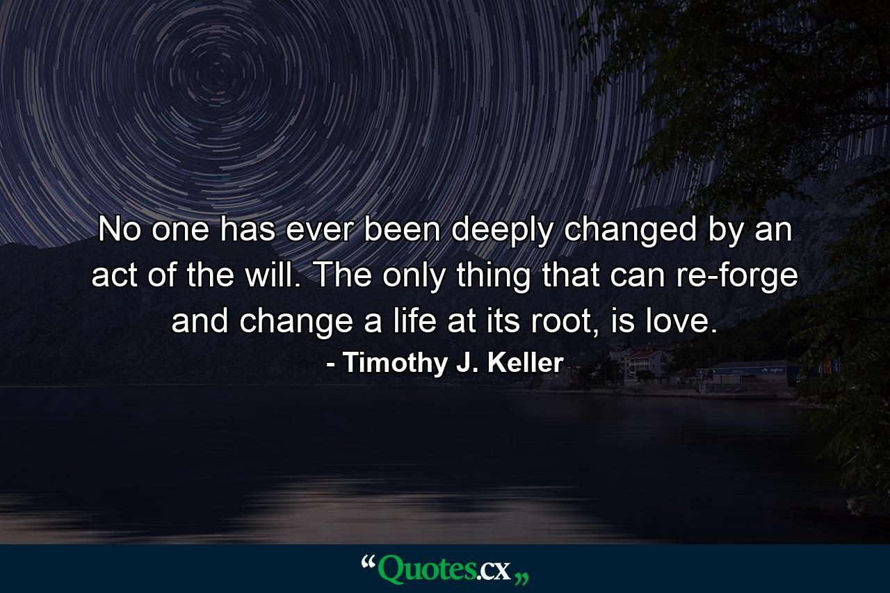 No one has ever been deeply changed by an act of the will. The only thing that can re-forge and change a life at its root, is love. - Quote by Timothy J. Keller