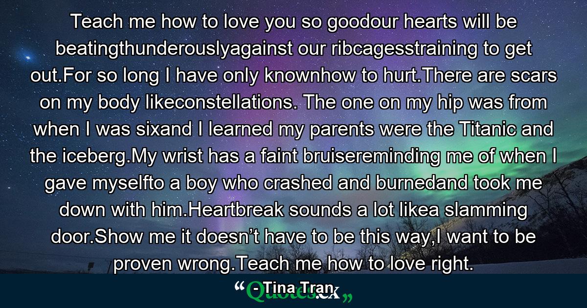 Teach me how to love you so goodour hearts will be beatingthunderouslyagainst our ribcagesstraining to get out.For so long I have only knownhow to hurt.There are scars on my body likeconstellations. The one on my hip was from when I was sixand I learned my parents were the Titanic and the iceberg.My wrist has a faint bruisereminding me of when I gave myselfto a boy who crashed and burnedand took me down with him.Heartbreak sounds a lot likea slamming door.Show me it doesn’t have to be this way,I want to be proven wrong.Teach me how to love right. - Quote by Tina Tran