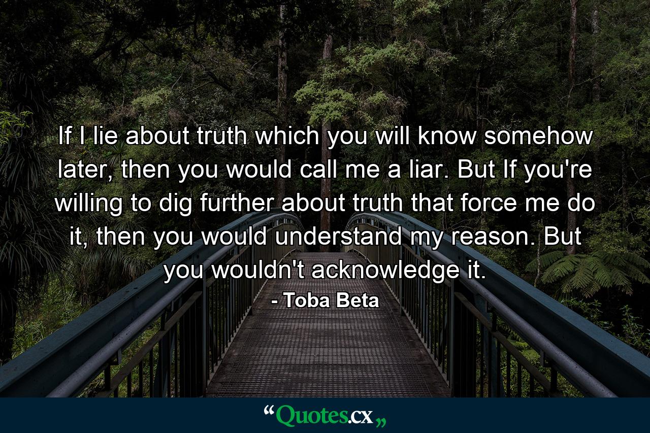 If I lie about truth which you will know somehow later, then you would call me a liar. But If you're willing to dig further about truth that force me do it, then you would understand my reason. But you wouldn't acknowledge it. - Quote by Toba Beta