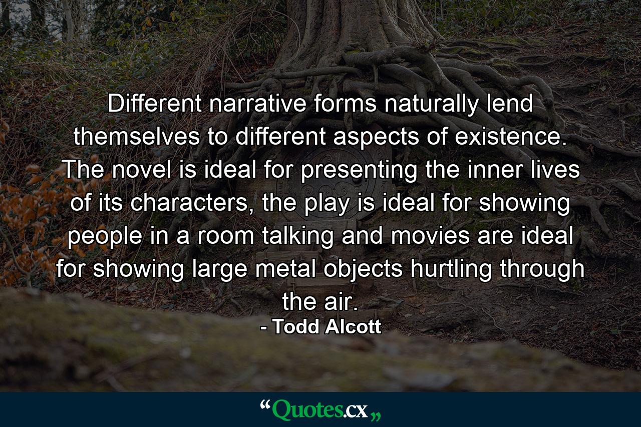 Different narrative forms naturally lend themselves to different aspects of existence. The novel is ideal for presenting the inner lives of its characters, the play is ideal for showing people in a room talking and movies are ideal for showing large metal objects hurtling through the air. - Quote by Todd Alcott