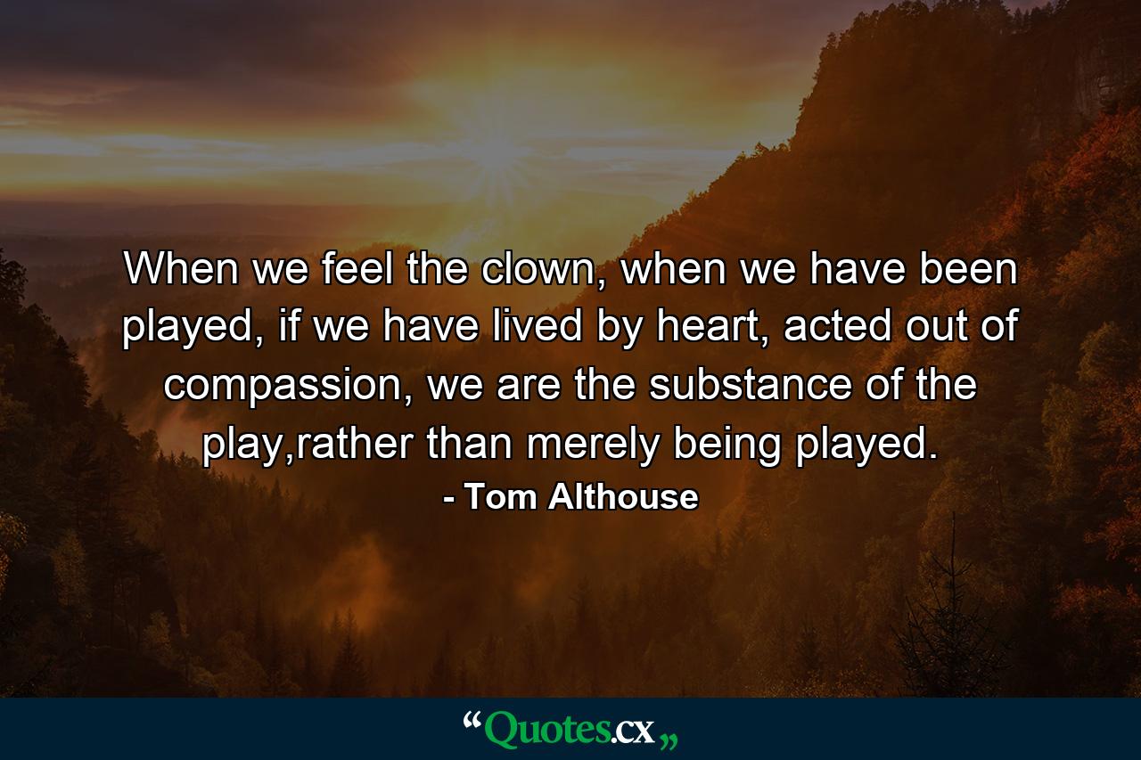 When we feel the clown, when we have been played, if we have lived by heart, acted out of compassion, we are the substance of the play,rather than merely being played. - Quote by Tom Althouse