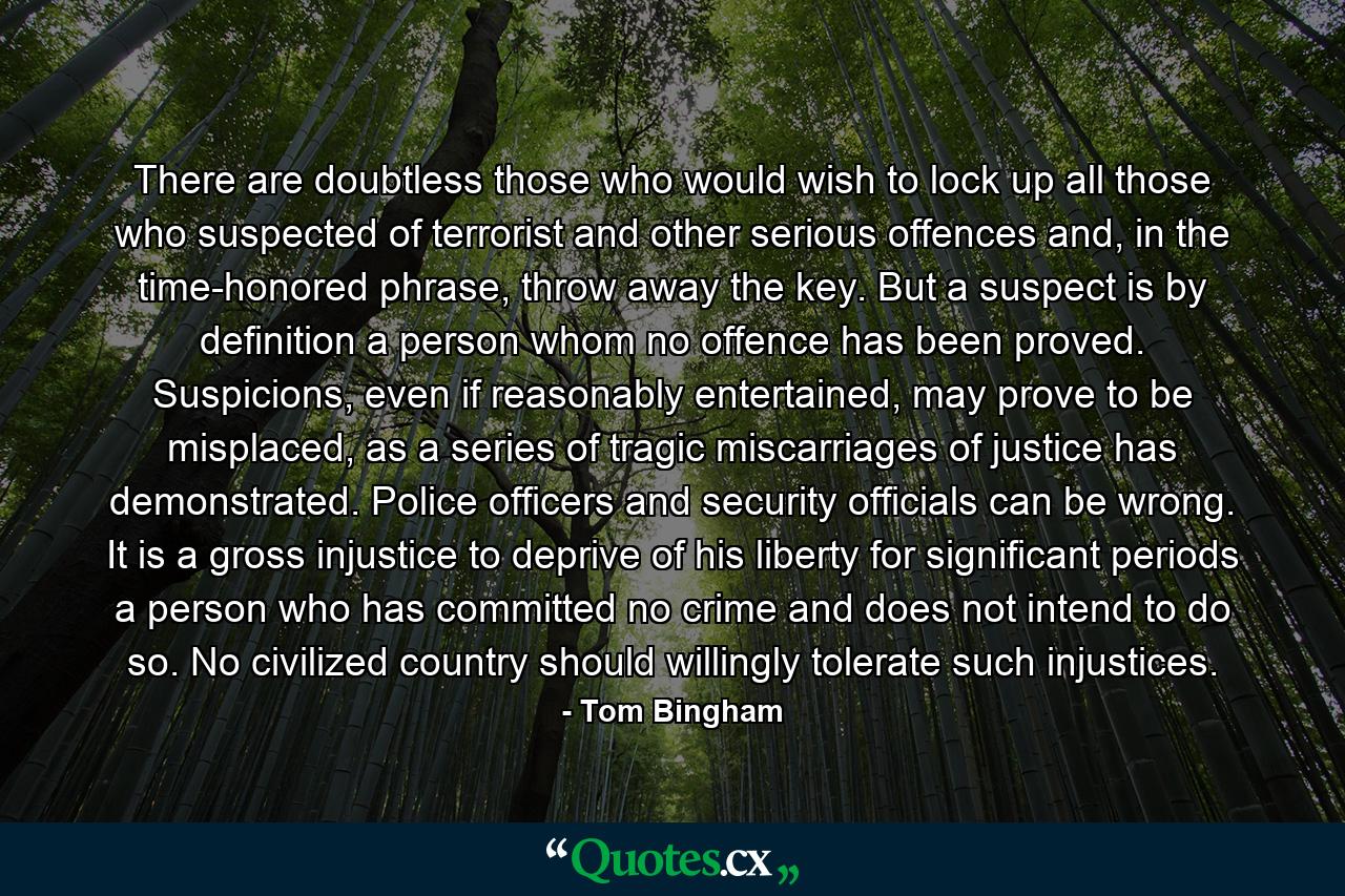 There are doubtless those who would wish to lock up all those who suspected of terrorist and other serious offences and, in the time-honored phrase, throw away the key. But a suspect is by definition a person whom no offence has been proved. Suspicions, even if reasonably entertained, may prove to be misplaced, as a series of tragic miscarriages of justice has demonstrated. Police officers and security officials can be wrong. It is a gross injustice to deprive of his liberty for significant periods a person who has committed no crime and does not intend to do so. No civilized country should willingly tolerate such injustices. - Quote by Tom Bingham