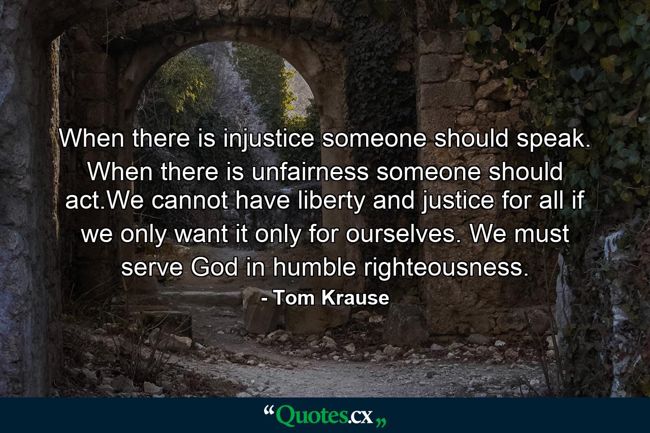 When there is injustice someone should speak. When there is unfairness someone should act.We cannot have liberty and justice for all if we only want it only for ourselves. We must serve God in humble righteousness. - Quote by Tom Krause