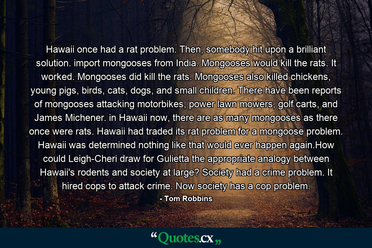 Hawaii once had a rat problem. Then, somebody hit upon a brilliant solution. import mongooses from India. Mongooses would kill the rats. It worked. Mongooses did kill the rats. Mongooses also killed chickens, young pigs, birds, cats, dogs, and small children. There have been reports of mongooses attacking motorbikes, power lawn mowers, golf carts, and James Michener. in Hawaii now, there are as many mongooses as there once were rats. Hawaii had traded its rat problem for a mongoose problem. Hawaii was determined nothing like that would ever happen again.How could Leigh-Cheri draw for Gulietta the appropriate analogy between Hawaii's rodents and society at large? Society had a crime problem. It hired cops to attack crime. Now society has a cop problem. - Quote by Tom Robbins