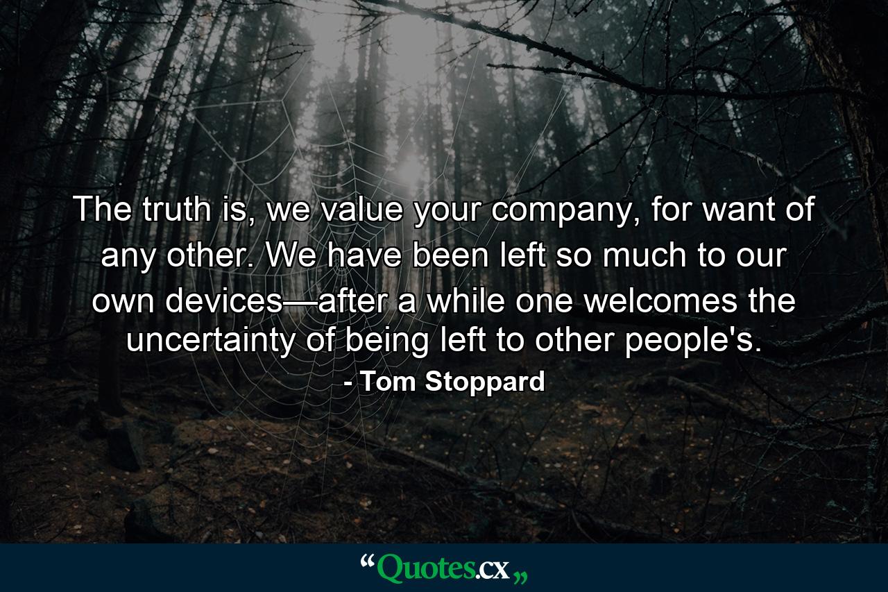 The truth is, we value your company, for want of any other. We have been left so much to our own devices—after a while one welcomes the uncertainty of being left to other people's. - Quote by Tom Stoppard