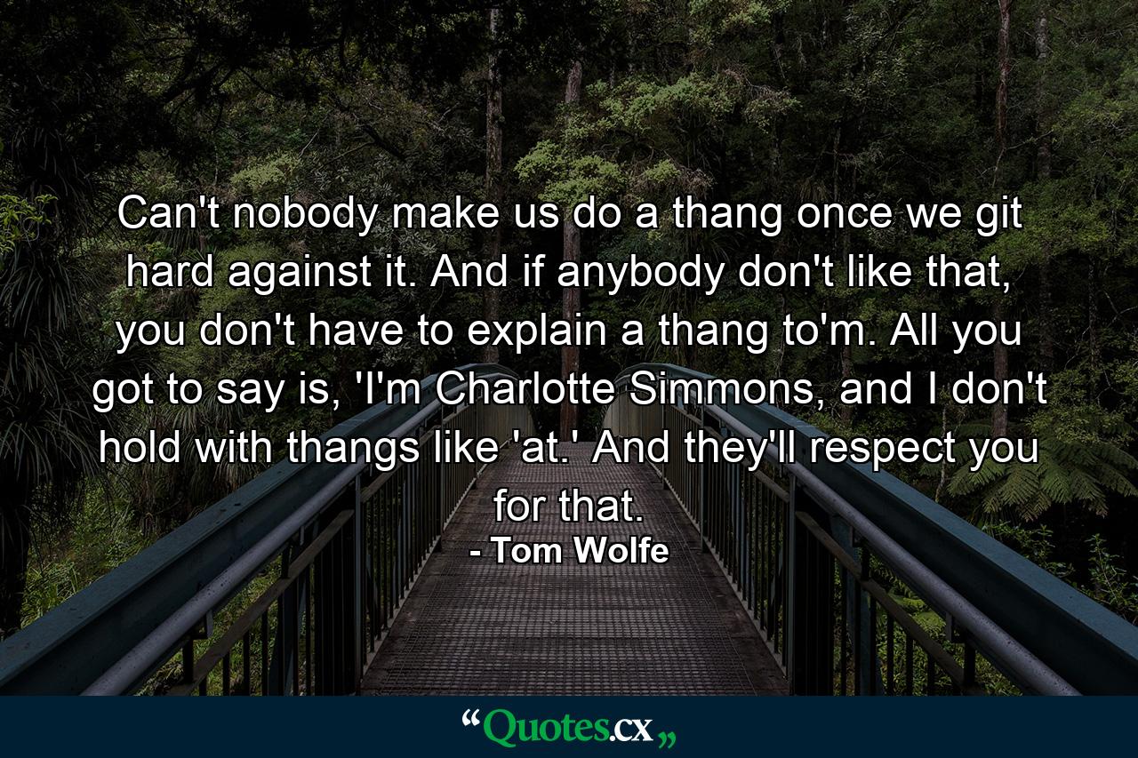 Can't nobody make us do a thang once we git hard against it. And if anybody don't like that, you don't have to explain a thang to'm. All you got to say is, 'I'm Charlotte Simmons, and I don't hold with thangs like 'at.' And they'll respect you for that. - Quote by Tom Wolfe