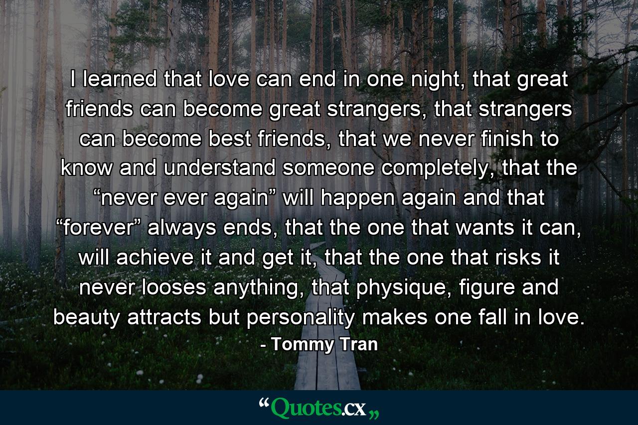 I learned that love can end in one night, that great friends can become great strangers, that strangers can become best friends, that we never finish to know and understand someone completely, that the “never ever again” will happen again and that “forever” always ends, that the one that wants it can, will achieve it and get it, that the one that risks it never looses anything, that physique, figure and beauty attracts but personality makes one fall in love. - Quote by Tommy Tran