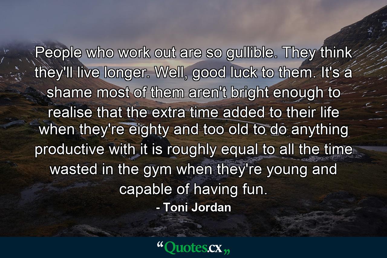 People who work out are so gullible. They think they'll live longer. Well, good luck to them. It's a shame most of them aren't bright enough to realise that the extra time added to their life when they're eighty and too old to do anything productive with it is roughly equal to all the time wasted in the gym when they're young and capable of having fun. - Quote by Toni Jordan