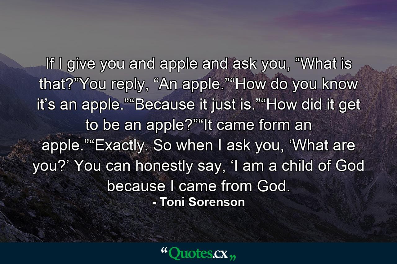 If I give you and apple and ask you, “What is that?”You reply, “An apple.”“How do you know it’s an apple.”“Because it just is.”“How did it get to be an apple?”“It came form an apple.”“Exactly. So when I ask you, ‘What are you?’ You can honestly say, ‘I am a child of God because I came from God. - Quote by Toni Sorenson